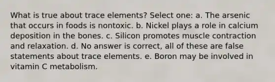 What is true about trace elements? Select one: a. The arsenic that occurs in foods is nontoxic. b. Nickel plays a role in calcium deposition in the bones. c. Silicon promotes muscle contraction and relaxation. d. No answer is correct, all of these are false statements about trace elements. e. Boron may be involved in vitamin C metabolism.