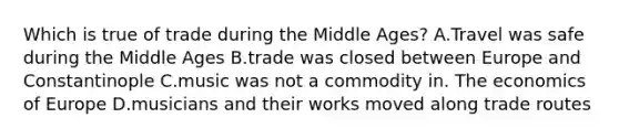 Which is true of trade during the Middle Ages? A.Travel was safe during the Middle Ages B.trade was closed between Europe and Constantinople C.music was not a commodity in. The economics of Europe D.musicians and their works moved along trade routes