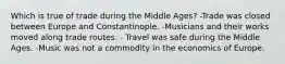 Which is true of trade during the Middle Ages? -Trade was closed between Europe and Constantinople. -Musicians and their works moved along trade routes. - Travel was safe during the Middle Ages. -Music was not a commodity in the economics of Europe.