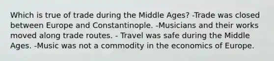 Which is true of trade during the Middle Ages? -Trade was closed between Europe and Constantinople. -Musicians and their works moved along trade routes. - Travel was safe during the Middle Ages. -Music was not a commodity in the economics of Europe.