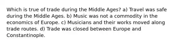 Which is true of trade during the Middle Ages? a) Travel was safe during the Middle Ages. b) Music was not a commodity in the economics of Europe. c) Musicians and their works moved along trade routes. d) Trade was closed between Europe and Constantinople.