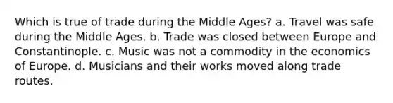 Which is true of trade during the Middle Ages? a. Travel was safe during the Middle Ages. b. Trade was closed between Europe and Constantinople. c. Music was not a commodity in the economics of Europe. d. Musicians and their works moved along trade routes.