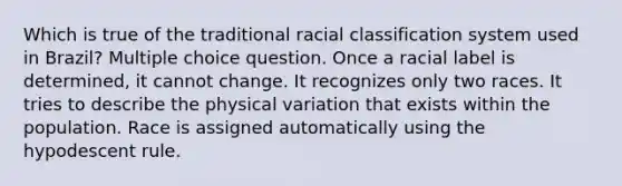 Which is true of the traditional racial classification system used in Brazil? Multiple choice question. Once a racial label is determined, it cannot change. It recognizes only two races. It tries to describe the physical variation that exists within the population. Race is assigned automatically using the hypodescent rule.