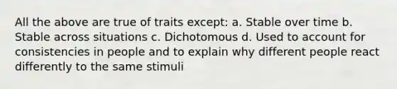 All the above are true of traits except: a. Stable over time b. Stable across situations c. Dichotomous d. Used to account for consistencies in people and to explain why different people react differently to the same stimuli