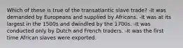 Which of these is true of the transatlantic slave trade? -It was demanded by Europeans and supplied by Africans. -It was at its largest in the 1500s and dwindled by the 1700s. -It was conducted only by Dutch and French traders. -It was the first time African slaves were exported.