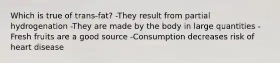 Which is true of trans-fat? -They result from partial hydrogenation -They are made by the body in large quantities -Fresh fruits are a good source -Consumption decreases risk of heart disease