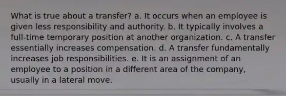 What is true about a transfer? a. It occurs when an employee is given less responsibility and authority. b. It typically involves a full-time temporary position at another organization. c. A transfer essentially increases compensation. d. A transfer fundamentally increases job responsibilities. e. It is an assignment of an employee to a position in a different area of the company, usually in a lateral move.