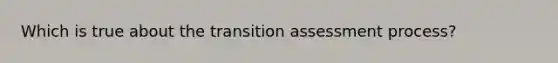 Which is true about the transition assessment process?