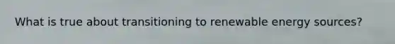 What is true about transitioning to renewable energy sources?