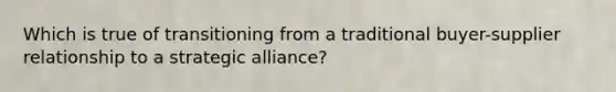 Which is true of transitioning from a traditional buyer-supplier relationship to a strategic alliance?