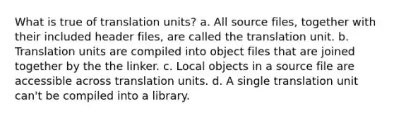 What is true of translation units? a. All source files, together with their included header files, are called the translation unit. b. Translation units are compiled into object files that are joined together by the the linker. c. Local objects in a source file are accessible across translation units. d. A single translation unit can't be compiled into a library.