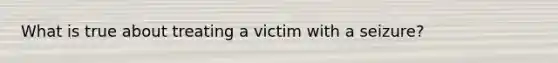 What is true about treating a victim with a seizure?