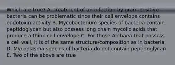 Which are true? A. Treatment of an infection by gram-positive bacteria can be problematic since their cell envelope contains endotoxin activity B. Mycobacterium species of bacteria contain peptidoglycan but also possess long chain mycolic acids that produce a think cell envelope C. For those Archaea that possess a cell wall, it is of the same structure/composition as in bacteria D. Mycoplasma species of bacteria do not contain peptidoglycan E. Two of the above are true