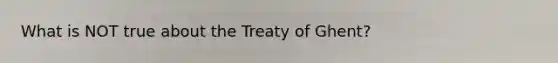 What is NOT true about the Treaty of Ghent?