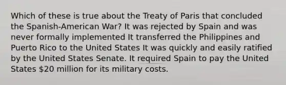 Which of these is true about the Treaty of Paris that concluded the Spanish-American War? It was rejected by Spain and was never formally implemented It transferred the Philippines and Puerto Rico to the United States It was quickly and easily ratified by the United States Senate. It required Spain to pay the United States 20 million for its military costs.