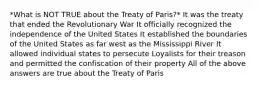 *What is NOT TRUE about the Treaty of Paris?* It was the treaty that ended the Revolutionary War It officially recognized the independence of the United States It established the boundaries of the United States as far west as the Mississippi River It allowed individual states to persecute Loyalists for their treason and permitted the confiscation of their property All of the above answers are true about the Treaty of Paris