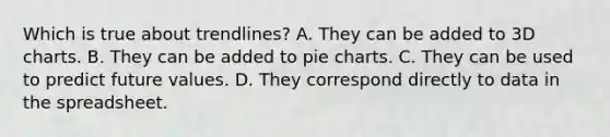 Which is true about trendlines? A. They can be added to 3D charts. B. They can be added to pie charts. C. They can be used to predict future values. D. They correspond directly to data in the spreadsheet.