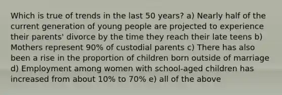 Which is true of trends in the last 50 years? a) Nearly half of the current generation of young people are projected to experience their parents' divorce by the time they reach their late teens b) Mothers represent 90% of custodial parents c) There has also been a rise in the proportion of children born outside of marriage d) Employment among women with school-aged children has increased from about 10% to 70% e) all of the above