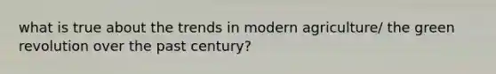 what is true about the trends in modern agriculture/ the green revolution over the past century?