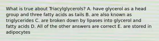 What is true about Triacylglycerols? A. have glycerol as a head group and three fatty acids as tails B. are also known as triglycerides C. are broken down by lipases into glycerol and fatty acids D. All of the other answers are correct E. are stored in adipocytes