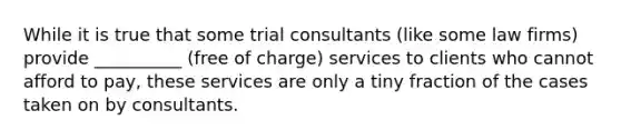 While it is true that some trial consultants (like some law firms) provide __________ (free of charge) services to clients who cannot afford to pay, these services are only a tiny fraction of the cases taken on by consultants.