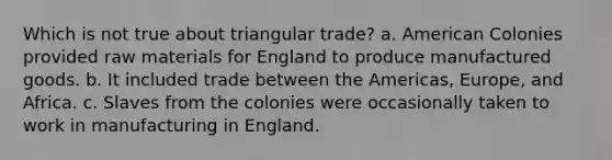 Which is not true about triangular trade? a. American Colonies provided raw materials for England to produce manufactured goods. b. It included trade between the Americas, Europe, and Africa. c. Slaves from the colonies were occasionally taken to work in manufacturing in England.