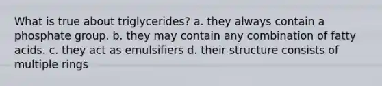 What is true about triglycerides? a. they always contain a phosphate group. b. they may contain any combination of fatty acids. c. they act as emulsifiers d. their structure consists of multiple rings