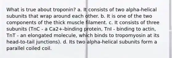 What is true about troponin? a. It consists of two alpha-helical subunits that wrap around each other. b. It is one of the two components of the thick muscle filament. c. It consists of three subunits (TnC - a Ca2+-binding protein, TnI - binding to actin, TnT - an elongated molecule, which binds to tropomyosin at its head-to-tail junctions). d. Its two alpha-helical subunits form a parallel coiled coil.