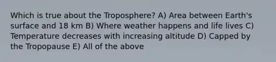 Which is true about the Troposphere? A) Area between Earth's surface and 18 km B) Where weather happens and life lives C) Temperature decreases with increasing altitude D) Capped by the Tropopause E) All of the above