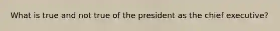 What is true and not true of the president as the chief executive?