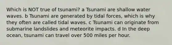 Which is NOT true of tsunami? a Tsunami are shallow water waves. b Tsunami are generated by tidal forces, which is why they often are called tidal waves. c Tsunami can originate from submarine landslides and meteorite impacts. d In the deep ocean, tsunami can travel over 500 miles per hour.