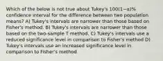 Which of the below is not true about Tukey's 100(1−α)% confidence interval for the difference between two population means? A) Tukey's intervals are narrower than those based on Fisher's method. B) Tukey's intervals are narrower than those based on the two-sample T method. C) Tukey's intervals use a reduced significance level in comparison to Fisher's method D) Tukey's intervals use an increased significance level in comparison to Fisher's method