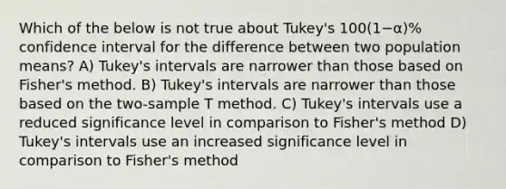 Which of the below is not true about Tukey's 100(1−α)% confidence interval for the difference between two population means? A) Tukey's intervals are narrower than those based on Fisher's method. B) Tukey's intervals are narrower than those based on the two-sample T method. C) Tukey's intervals use a reduced significance level in comparison to Fisher's method D) Tukey's intervals use an increased significance level in comparison to Fisher's method