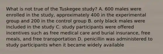 What is not true of the Tuskegee study? A. 600 males were enrolled in the study, approximately 400 in the experimental group and 200 in the control group B. only black males were included in the study C. study participants were offered incentives such as free medical care and burial insurance, free meals, and free transportation D. penicillin was administered to study participants when it became widely available