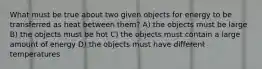 What must be true about two given objects for energy to be transferred as heat between them? A) the objects must be large B) the objects must be hot C) the objects must contain a large amount of energy D) the objects must have different temperatures