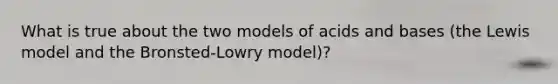 What is true about the two models of acids and bases (the Lewis model and the Bronsted-Lowry model)?