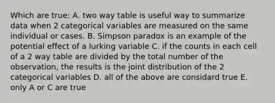 Which are true: A. two way table is useful way to summarize data when 2 categorical variables are measured on the same individual or cases. B. Simpson paradox is an example of the potential effect of a lurking variable C. if the counts in each cell of a 2 way table are divided by the total number of the observation, the results is the joint distribution of the 2 categorical variables D. all of the above are considard true E. only A or C are true