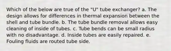 Which of the below are true of the "U" tube exchanger? a. The design allows for differences in thermal expansion between the shell and tube bundle. b. The tube bundle removal allows easy cleaning of inside of tubes. c. Tube bends can be small radius with no disadvantage. d. Inside tubes are easily repaired. e. Fouling fluids are routed tube side.