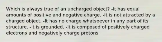 Which is always true of an uncharged object? -It has equal amounts of positive and negative charge. -It is not attracted by a charged object. -It has no charge whatsoever in any part of its structure. -It is grounded. -It is composed of positively charged electrons and negatively charge protons.