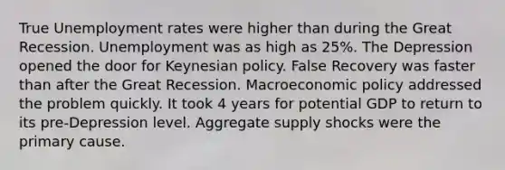 True Unemployment rates were higher than during the Great Recession. Unemployment was as high as 25%. The Depression opened the door for Keynesian policy. False Recovery was faster than after the Great Recession. Macroeconomic policy addressed the problem quickly. It took 4 years for potential GDP to return to its pre-Depression level. Aggregate supply shocks were the primary cause.