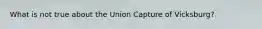 What is not true about the Union Capture of Vicksburg?