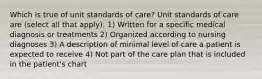 Which is true of unit standards of care? Unit standards of care are (select all that apply): 1) Written for a specific medical diagnosis or treatments 2) Organized according to nursing diagnoses 3) A description of minimal level of care a patient is expected to receive 4) Not part of the care plan that is included in the patient's chart