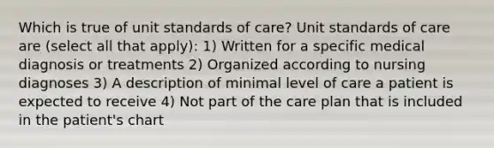 Which is true of unit standards of care? Unit standards of care are (select all that apply): 1) Written for a specific medical diagnosis or treatments 2) Organized according to nursing diagnoses 3) A description of minimal level of care a patient is expected to receive 4) Not part of the care plan that is included in the patient's chart