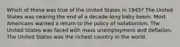 Which of these was true of the United States in 1945? The United States was nearing the end of a decade-long baby boom. Most Americans wanted a return to the policy of isolationism. The United States was faced with mass unemployment and deflation. The United States was the richest country in the world.