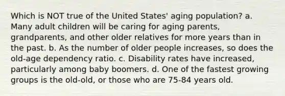 Which is NOT true of the United States' aging population? a. Many adult children will be caring for aging parents, grandparents, and other older relatives for more years than in the past. b. As the number of older people increases, so does the old-age dependency ratio. c. Disability rates have increased, particularly among baby boomers. d. One of the fastest growing groups is the old-old, or those who are 75-84 years old.