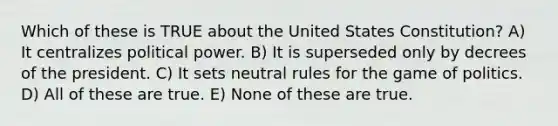 Which of these is TRUE about the United States Constitution? A) It centralizes political power. B) It is superseded only by decrees of the president. C) It sets neutral rules for the game of politics. D) All of these are true. E) None of these are true.