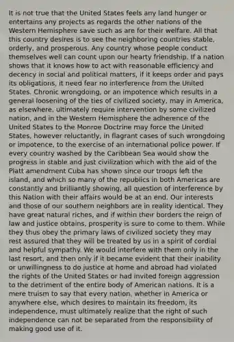 It is not true that the United States feels any land hunger or entertains any projects as regards the other nations of the Western Hemisphere save such as are for their welfare. All that this country desires is to see the neighboring countries stable, orderly, and prosperous. Any country whose people conduct themselves well can count upon our hearty friendship. If a nation shows that it knows how to act with reasonable efficiency and decency in social and political matters, if it keeps order and pays its obligations, it need fear no interference from the United States. Chronic wrongdoing, or an impotence which results in a general loosening of the ties of civilized society, may in America, as elsewhere, ultimately require intervention by some civilized nation, and in the Western Hemisphere the adherence of the United States to the Monroe Doctrine may force the United States, however reluctantly, in flagrant cases of such wrongdoing or impotence, to the exercise of an international police power. If every country washed by the Caribbean Sea would show the progress in stable and just civilization which with the aid of the Platt amendment Cuba has shown since our troops left the island, and which so many of the republics in both Americas are constantly and brilliantly showing, all question of interference by this Nation with their affairs would be at an end. Our interests and those of our southern neighbors are in reality identical. They have great natural riches, and if within their borders the reign of law and justice obtains, prosperity is sure to come to them. While they thus obey the primary laws of civilized society they may rest assured that they will be treated by us in a spirit of cordial and helpful sympathy. We would interfere with them only in the last resort, and then only if it became evident that their inability or unwillingness to do justice at home and abroad had violated the rights of the United States or had invited foreign aggression to the detriment of the entire body of American nations. It is a mere truism to say that every nation, whether in America or anywhere else, which desires to maintain its freedom, its independence, must ultimately realize that the right of such independence can not be separated from the responsibility of making good use of it.