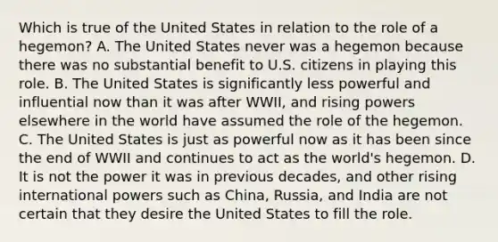 Which is true of the United States in relation to the role of a hegemon? A. The United States never was a hegemon because there was no substantial benefit to U.S. citizens in playing this role. B. The United States is significantly less powerful and influential now than it was after WWII, and rising powers elsewhere in the world have assumed the role of the hegemon. C. The United States is just as powerful now as it has been since the end of WWII and continues to act as the world's hegemon. D. It is not the power it was in previous decades, and other rising international powers such as China, Russia, and India are not certain that they desire the United States to fill the role.