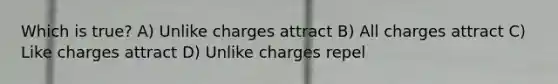 Which is true? A) Unlike charges attract B) All charges attract C) Like charges attract D) Unlike charges repel