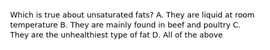 Which is true about unsaturated fats? A. They are liquid at room temperature B. They are mainly found in beef and poultry C. They are the unhealthiest type of fat D. All of the above